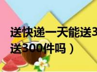 送快递一天能送300件吗现在（送快递一天能送300件吗）