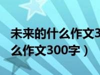 未来的什么作文300字三年级作文（未来的什么作文300字）