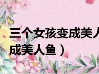 三个女孩变成美人鱼有了超能力（三个女孩变成美人鱼）