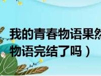 我的青春物语果然有问题完结了吗（我的青春物语完结了吗）