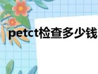 petct检查多少钱（全身petct检查多少钱）