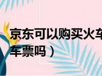 京东可以购买火车票吗现在（京东可以购买火车票吗）