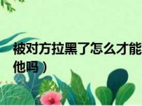 被对方拉黑了怎么才能联系他（被对方拉黑了还能发消息给他吗）