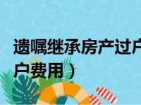 遗嘱继承房产过户费用高吗（遗嘱继承房产过户费用）