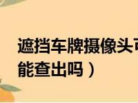 遮挡车牌摄像头可以查到吗?（遮挡号牌监控能查出吗）