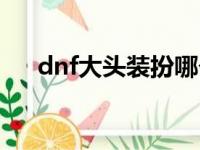 dnf大头装扮哪个好看（dnf大头装扮）