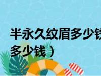 半永久纹眉多少钱朱蕊价格优惠（半永久纹眉多少钱）