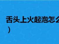 舌头上火起泡怎么止疼（舌头上火起泡快速消）