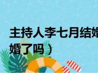 主持人李七月结婚了吗视频（主持人李七月结婚了吗）