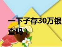 一下子存30万银行查吗（突然存30万银行会查吗）