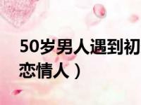 50岁男人遇到初恋的女人（50岁男人遇到初恋情人）