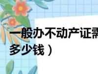 一般办不动产证需要多少钱（办理不动产证要多少钱）