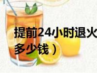 提前24小时退火车票扣多少钱（退火车票扣多少钱）