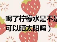 喝了柠檬水是不是不可以晒太阳（喝完柠檬水可以晒太阳吗）