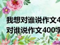 我想对谁说作文400字左右讲解一件事（我想对谁说作文400字）