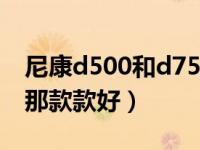 尼康d500和d7500对比（尼康d500和d750那款款好）