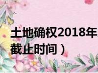 土地确权2018年几月份结束（2019土地确权截止时间）