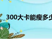 300大卡能瘦多少斤（300大卡一个月瘦多少）