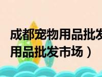 成都宠物用品批发市场在哪里进货（成都宠物用品批发市场）