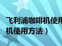 飞利浦咖啡机使用方法介绍视频（飞利浦咖啡机使用方法）