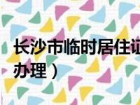 长沙市临时居住证怎么办理（临时居住证怎么办理）