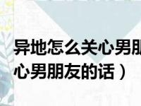 异地怎么关心男朋友让他觉得贴心（异地恋关心男朋友的话）