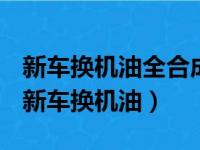 新车换机油全合成机油好还是半合成机油好（新车换机油）