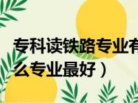 专科读铁路专业有什么好的学校（大专铁路什么专业最好）