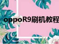 oppoR9刷机教程视频（oppor9刷机教程）