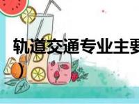 轨道交通专业主要学什么（城市轨道交通专业）