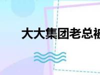 大大集团老总被曝是济宁（大大集团）