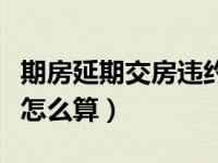 期房延期交房违约金怎么算（延期交房违约金怎么算）