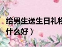 给男生送生日礼物应该送什么（送男生礼物送什么好）