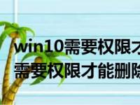 win10需要权限才能删除东西怎么弄（win10需要权限才能删除）