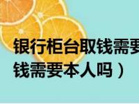 银行柜台取钱需要本人吗怎么取（银行柜台取钱需要本人吗）