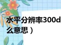 水平分辨率300dpi是什么意思（300dpi是什么意思）