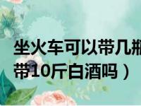 坐火车可以带几瓶白酒可以带几斤（坐火车能带10斤白酒吗）