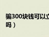 骗300块钱可以立案吗（骗300块钱可以报警吗）