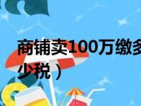 商铺卖100万缴多少税铺（商铺卖100万缴多少税）