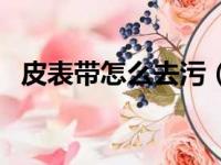 皮表带怎么去污（皮表带怎么清洗汗臭味）