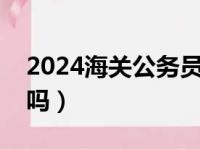 2024海关公务员报考官网（海关公务员好考吗）