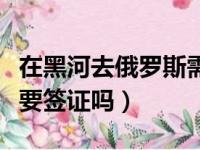 在黑河去俄罗斯需要什么手续（黑河去俄罗斯要签证吗）