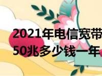 2021年电信宽带50m多少钱一年（电信宽带50兆多少钱一年）