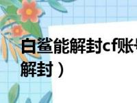 白鲨能解封cf账号吗?（cf封号999天找白鲨解封）