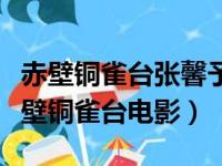 赤壁铜雀台张馨予完整版电影天堂（张馨予赤壁铜雀台电影）