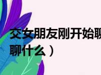 交女朋友刚开始聊什么话题（交女朋友刚开始聊什么）