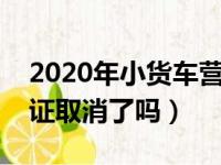 2020年小货车营运证取消吗（小型货车营运证取消了吗）