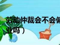 劳动仲裁会不会偏向企业（劳动仲裁会偏向企业吗）