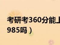 考研考360分能上什么大学（考研360分能上985吗）