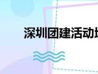 深圳团建活动地点推荐?（深圳团建）